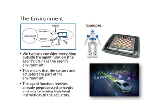 The Environment
• We typically consider everything
outside the agent function (the
agent’s brain) as the agent’s
environment.
• This means that the sensors and
actuators are part of the
environment.
• The agent function receives
already preprocessed percepts
and acts by issuing high-level
instructions to the actuators.
Examples:
 