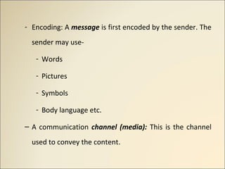 - Encoding: A message is first encoded by the sender. The
sender may use-
- Words
- Pictures
- Symbols
- Body language etc...