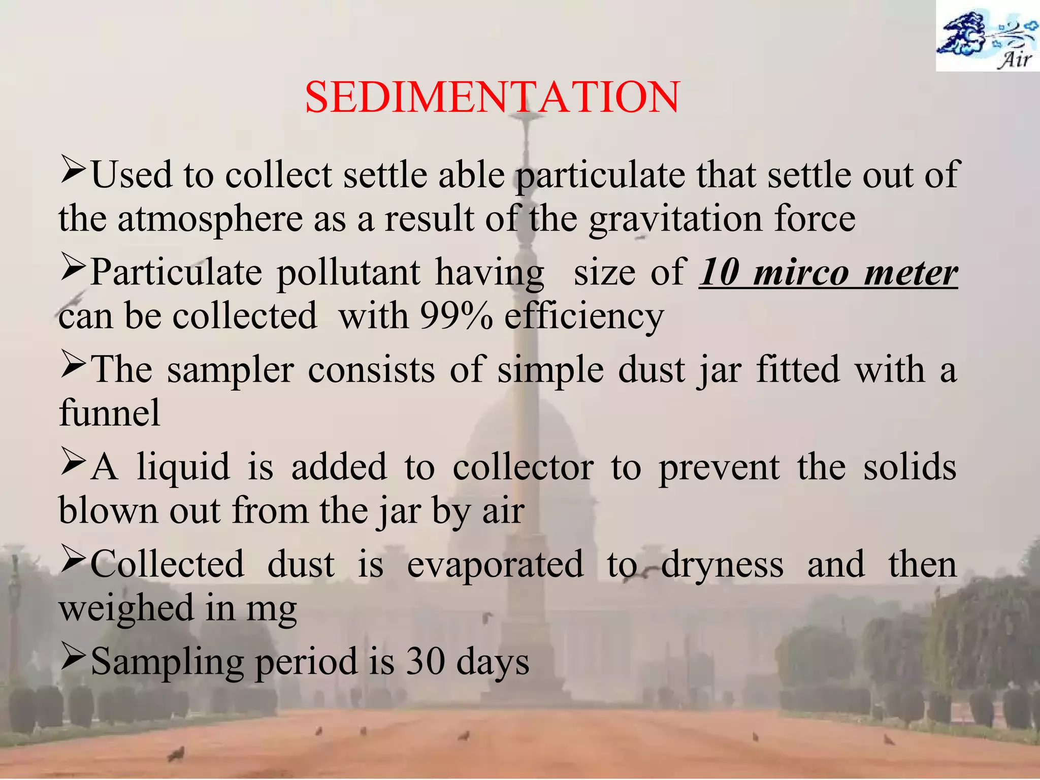 SEDIMENTATION
Used to collect settle able particulate that settle out of
the atmosphere as a result of the gravitation force
Particulate pollutant having size of 10 mirco meter
can be collected with 99% efficiency
The sampler consists of simple dust jar fitted with a
funnel
A liquid is added to collector to prevent the solids
blown out from the jar by air
Collected dust is evaporated to dryness and then
weighed in mg
Sampling period is 30 days
 