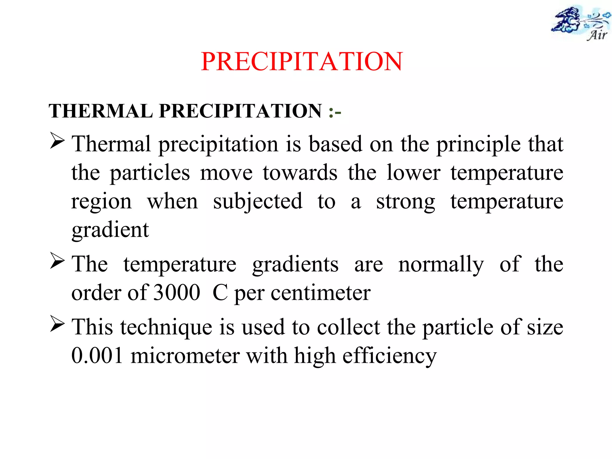 PRECIPITATION
THERMAL PRECIPITATION :-
 Thermal precipitation is based on the principle that
the particles move towards the lower temperature
region when subjected to a strong temperature
gradient
 The temperature gradients are normally of the
order of 3000 C per centimeter
 This technique is used to collect the particle of size
0.001 micrometer with high efficiency
 