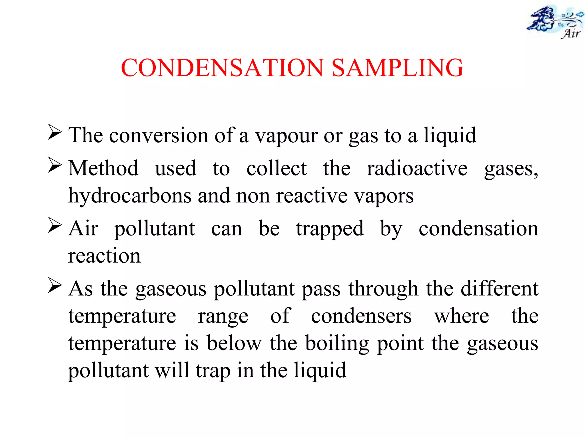 CONDENSATION SAMPLING
 The conversion of a vapour or gas to a liquid
 Method used to collect the radioactive gases,
hydrocarbons and non reactive vapors
 Air pollutant can be trapped by condensation
reaction
 As the gaseous pollutant pass through the different
temperature range of condensers where the
temperature is below the boiling point the gaseous
pollutant will trap in the liquid
 