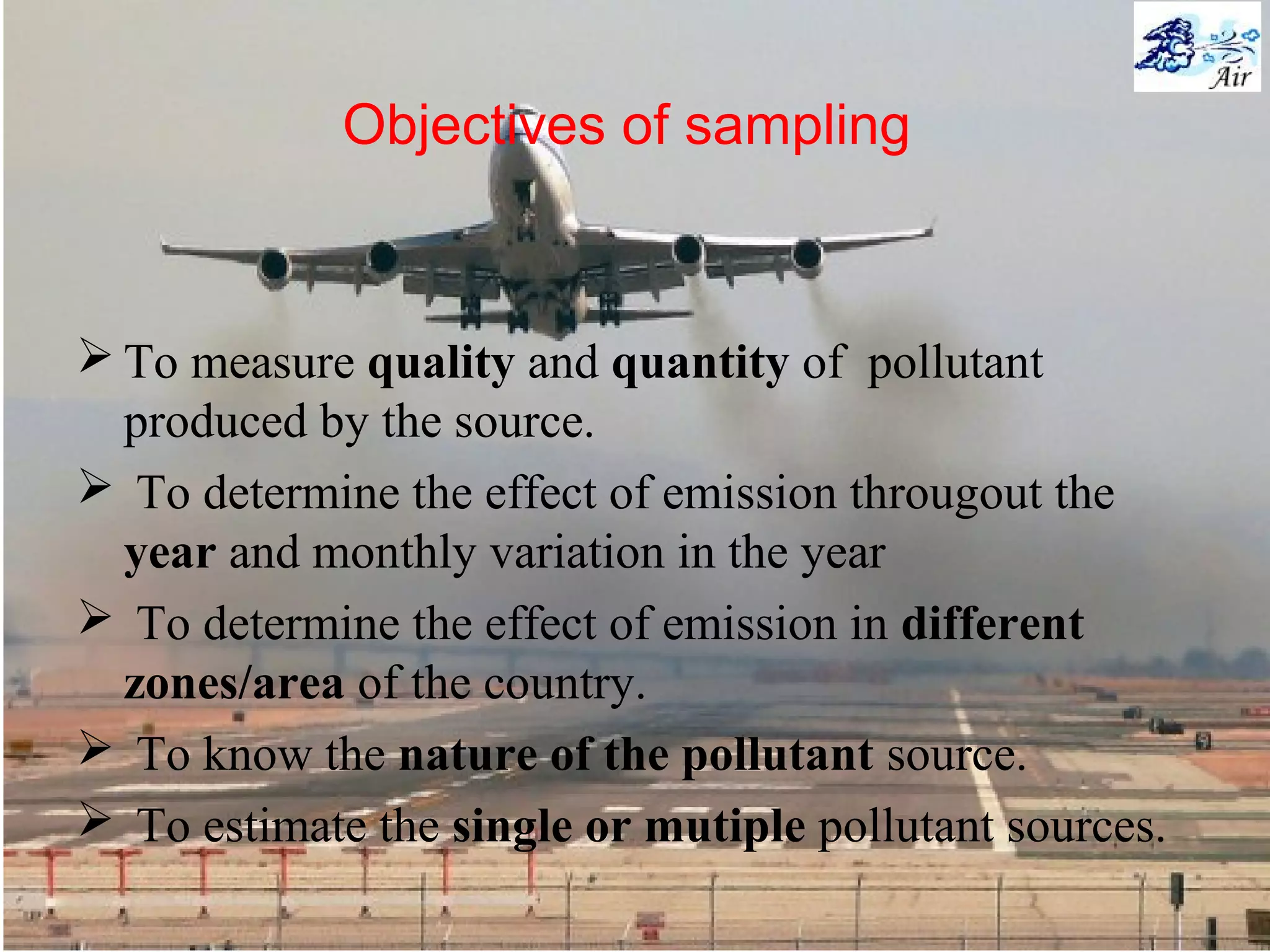Objectives of sampling
 To measure quality and quantity of pollutant
produced by the source.
 To determine the effect of emission througout the
year and monthly variation in the year
 To determine the effect of emission in different
zones/area of the country.
 To know the nature of the pollutant source.
 To estimate the single or mutiple pollutant sources.
 