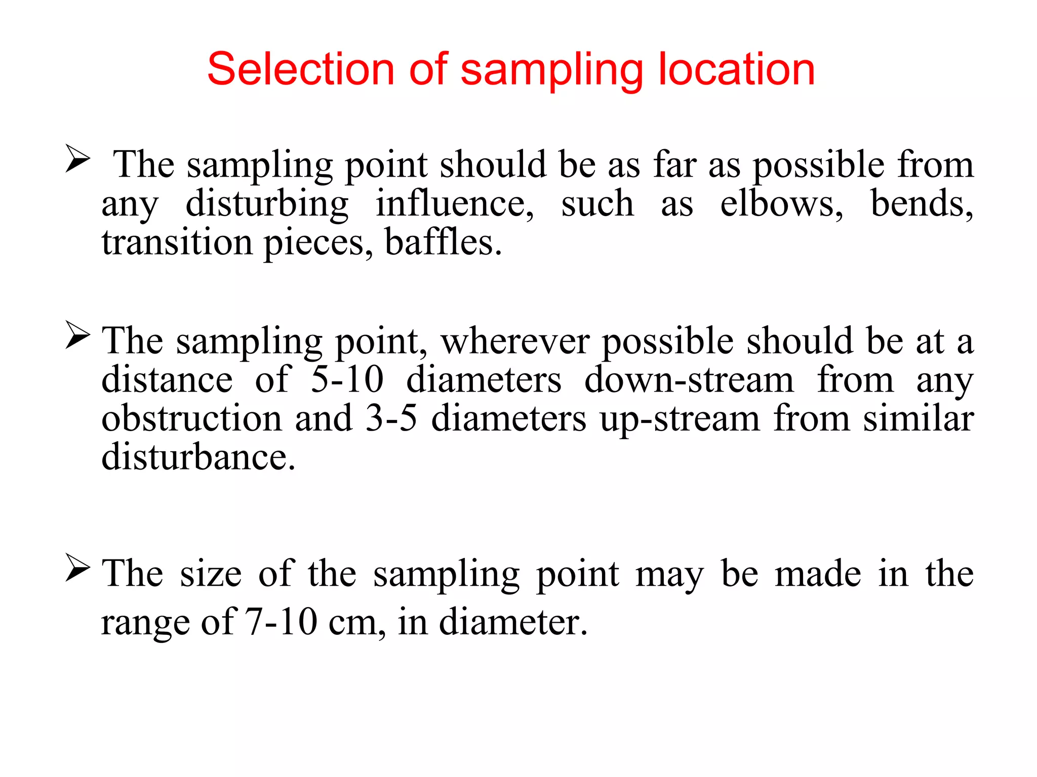 Selection of sampling location
 The sampling point should be as far as possible from
any disturbing influence, such as elbows, bends,
transition pieces, baffles.
 The sampling point, wherever possible should be at a
distance of 5-10 diameters down-stream from any
obstruction and 3-5 diameters up-stream from similar
disturbance.
 The size of the sampling point may be made in the
range of 7-10 cm, in diameter.
 