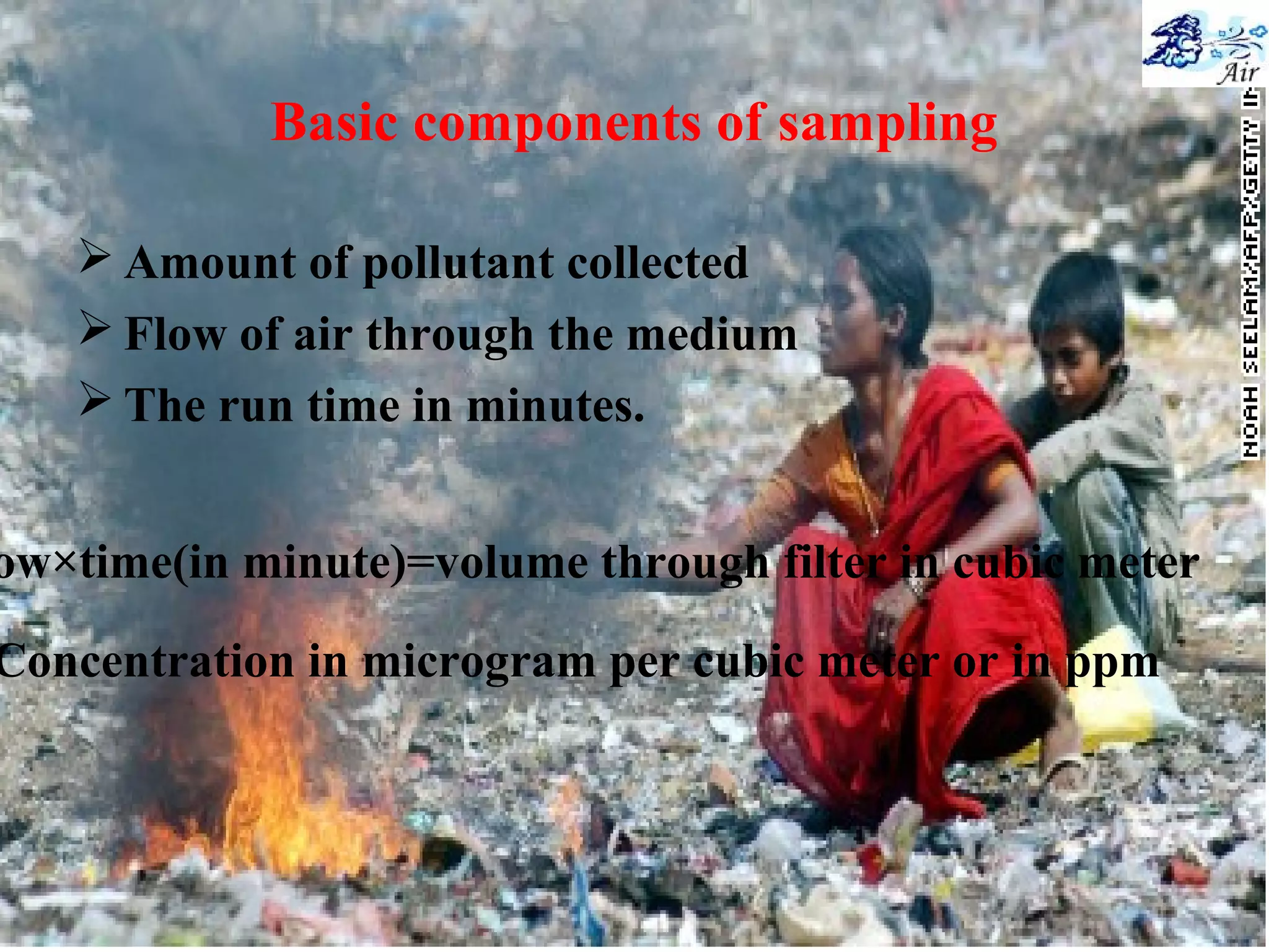 Basic components of sampling
 Amount of pollutant collected
 Flow of air through the medium
 The run time in minutes.
ow×time(in minute)=volume through filter in cubic meter
Concentration in microgram per cubic meter or in ppm
 