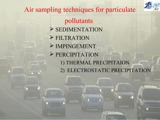 Air sampling techniques for particulate
pollutants
 SEDIMENTATION
 FILTRATION
 IMPINGEMENT
 PERCIPITATION
1) THERMAL PRECIPITAION
2) ELECTROSTATIC PRECIPITATION
 