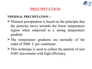 PRECIPITATION
THERMAL PRECIPITATION :-
 Thermal precipitation is based on the principle that
the particles move towards the lower temperature
region when subjected to a strong temperature
gradient
 The temperature gradients are normally of the
order of 3000 C per centimeter
 This technique is used to collect the particle of size
0.001 micrometer with high efficiency
 