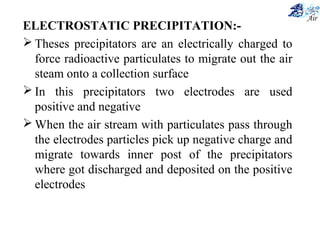 ELECTROSTATIC PRECIPITATION:-
 Theses precipitators are an electrically charged to
force radioactive particulates to migrate out the air
steam onto a collection surface
 In this precipitators two electrodes are used
positive and negative
 When the air stream with particulates pass through
the electrodes particles pick up negative charge and
migrate towards inner post of the precipitators
where got discharged and deposited on the positive
electrodes
 