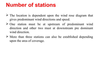 Number of stations• Minimum number is three.
 The location is dependent upon the wind rose diagram that
gives predominant wind directions and speed.
 One station must be at upstream of predominant wind
direction and other two must at downstream pre dominant
wind direction.
 More than three stations can also be established depending
upon the area of coverage.
 