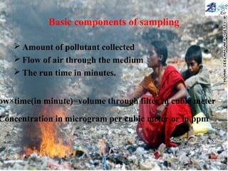 Basic components of sampling
 Amount of pollutant collected
 Flow of air through the medium
 The run time in minutes.
ow×time(in minute)=volume through filter in cubic meter
Concentration in microgram per cubic meter or in ppm
 