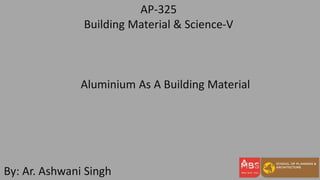AP-325
Building Material & Science-V
By: Ar. Ashwani Singh
Aluminium As A Building Material
 