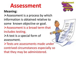 Meaning:
Assessment is a process by which
information is obtained relative to
some known objective or goal.
Assessment is a broad term that
includes testing.
A test is a special form of
assessment.
Tests are assessments made under
contrived circumstances especially so
that they may be administered.
Assessment
 