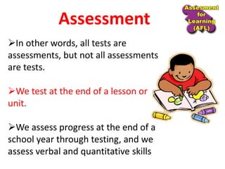 In other words, all tests are
assessments, but not all assessments
are tests.
We test at the end of a lesson or
unit.
We assess progress at the end of a
school year through testing, and we
assess verbal and quantitative skills
Assessment
 