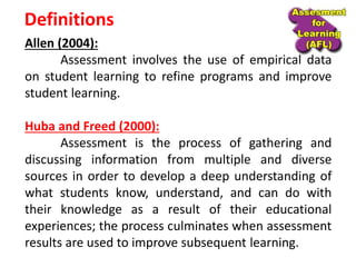 Definitions
Allen (2004):
Assessment involves the use of empirical data
on student learning to refine programs and improve
student learning.
Huba and Freed (2000):
Assessment is the process of gathering and
discussing information from multiple and diverse
sources in order to develop a deep understanding of
what students know, understand, and can do with
their knowledge as a result of their educational
experiences; the process culminates when assessment
results are used to improve subsequent learning.
 