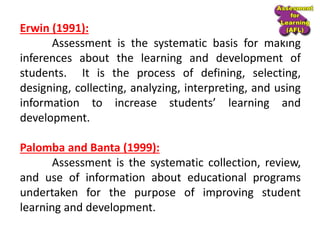 Erwin (1991):
Assessment is the systematic basis for making
inferences about the learning and development of
students. It is the process of defining, selecting,
designing, collecting, analyzing, interpreting, and using
information to increase students’ learning and
development.
Palomba and Banta (1999):
Assessment is the systematic collection, review,
and use of information about educational programs
undertaken for the purpose of improving student
learning and development.
 