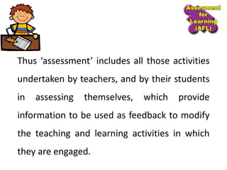 Thus ‘assessment’ includes all those activities
undertaken by teachers, and by their students
in assessing themselves, which provide
information to be used as feedback to modify
the teaching and learning activities in which
they are engaged.
 