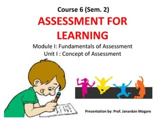 Course 6 (Sem. 2)
ASSESSMENT FOR
LEARNING
Module I: Fundamentals of Assessment
Unit I : Concept of Assessment
Presentation by: Prof. Janardan Mogare
 