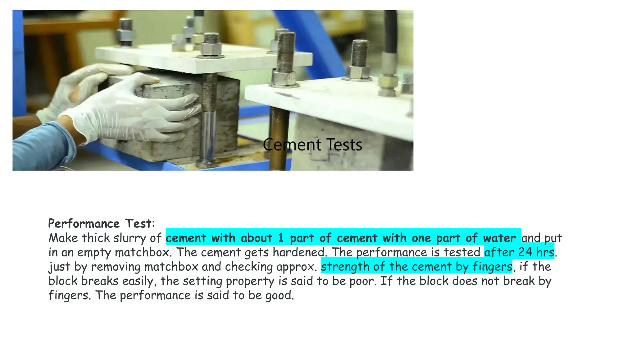 Performance Test:
Make thick slurry of cement with about 1 part of cement with one part of water and put
in an empty matchbox. The cement gets hardened. The performance is tested after 24 hrs.
just by removing matchbox and checking approx. strength of the cement by fingers, if the
block breaks easily, the setting property is said to be poor. If the block does not break by
fingers. The performance is said to be good.
 