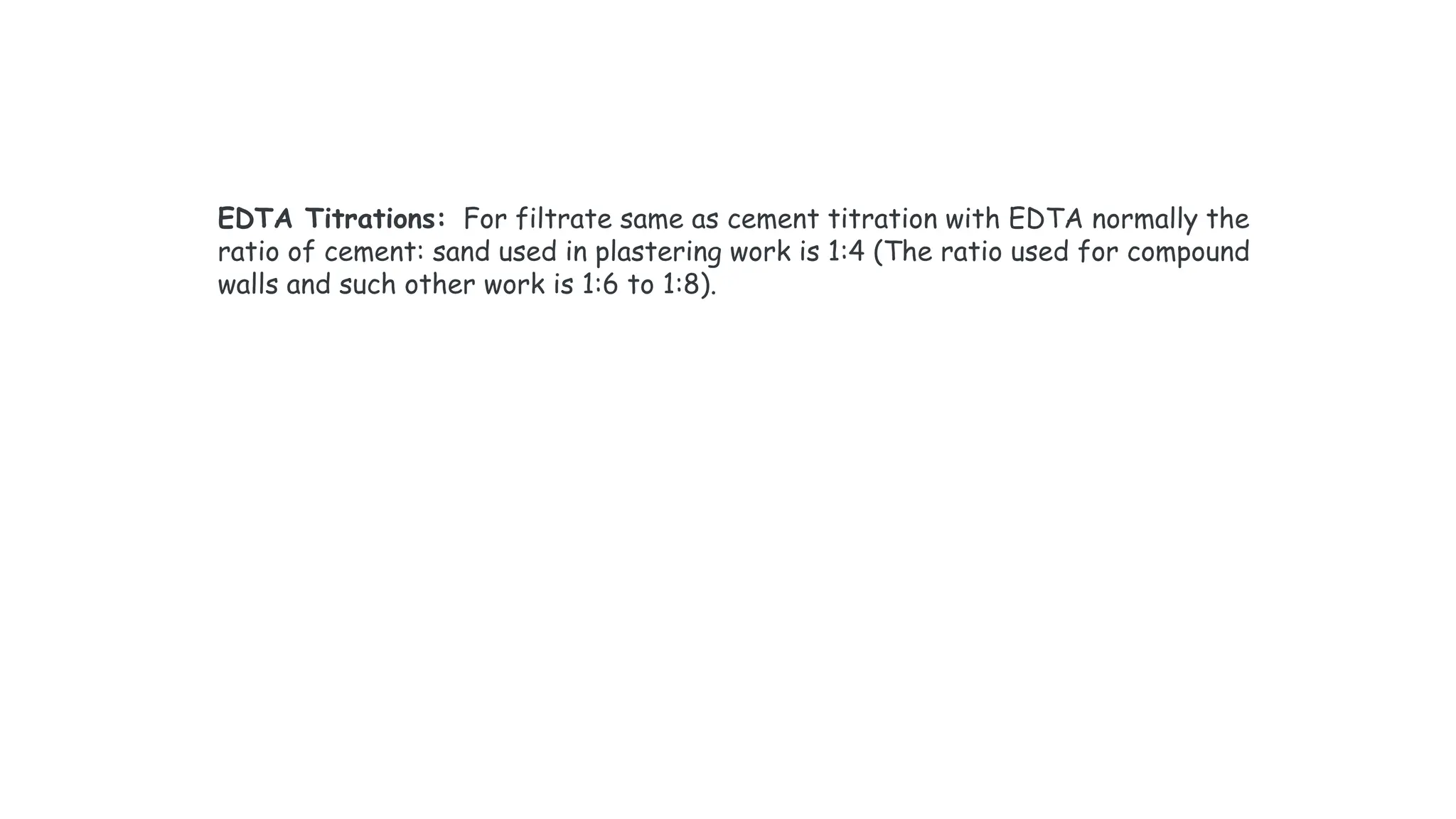 EDTA Titrations: For filtrate same as cement titration with EDTA normally the
ratio of cement: sand used in plastering work is 1:4 (The ratio used for compound
walls and such other work is 1:6 to 1:8).
 