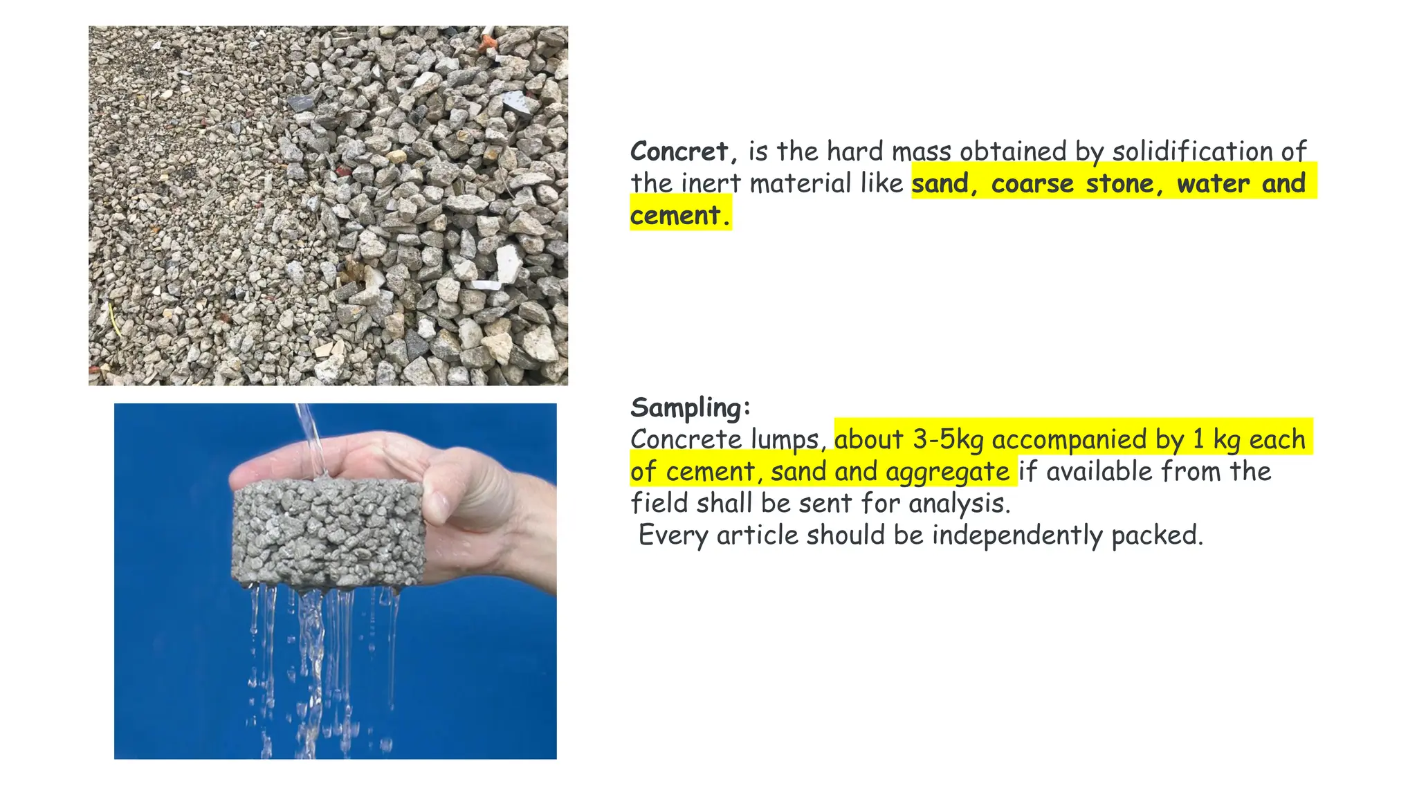 Concret, is the hard mass obtained by solidification of
the inert material like sand, coarse stone, water and
cement.
Sampling:
Concrete lumps, about 3-5kg accompanied by 1 kg each
of cement, sand and aggregate if available from the
field shall be sent for analysis.
Every article should be independently packed.
 
