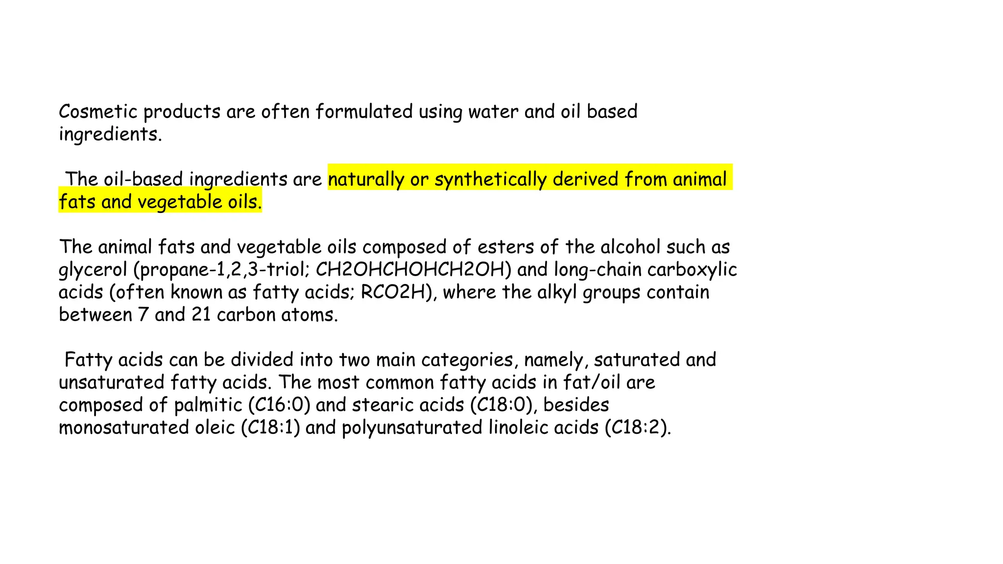 Cosmetic products are often formulated using water and oil based
ingredients.
The oil-based ingredients are naturally or synthetically derived from animal
fats and vegetable oils.
The animal fats and vegetable oils composed of esters of the alcohol such as
glycerol (propane-1,2,3-triol; CH2OHCHOHCH2OH) and long-chain carboxylic
acids (often known as fatty acids; RCO2H), where the alkyl groups contain
between 7 and 21 carbon atoms.
Fatty acids can be divided into two main categories, namely, saturated and
unsaturated fatty acids. The most common fatty acids in fat/oil are
composed of palmitic (C16:0) and stearic acids (C18:0), besides
monosaturated oleic (C18:1) and polyunsaturated linoleic acids (C18:2).
 