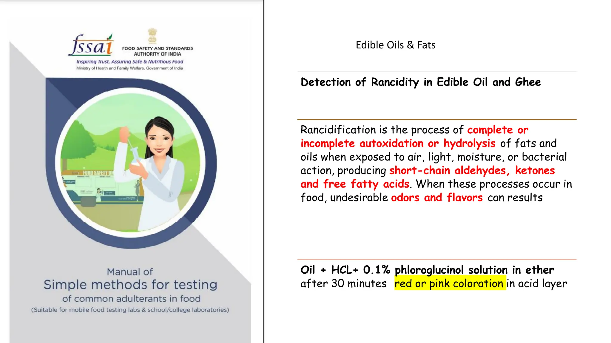 Edible Oils & Fats
Detection of Rancidity in Edible Oil and Ghee
Rancidification is the process of complete or
incomplete autoxidation or hydrolysis of fats and
oils when exposed to air, light, moisture, or bacterial
action, producing short-chain aldehydes, ketones
and free fatty acids. When these processes occur in
food, undesirable odors and flavors can results
Oil + HCL+ 0.1% phloroglucinol solution in ether
after 30 minutes red or pink coloration in acid layer
 