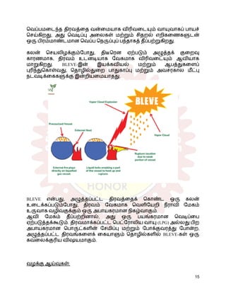 வெப்பமடைந்த திரவத்தை வன்மையாக விரிவடையும் வாயுவாகப் பாயச்
செய்கிறது, அது வெடிப்பு அலைகள் மற்றும் சிதறல் எறிகணைகளுடன்
ஒரு பிரம்மாண்டமான வெப்ப நெருப்புப் பந்தாகத் தீப்பற்றுகிறது.
கலன் செயலிழக்கும்போது, ​
​
திடீரென ஏற்படும் அழுத்தக் குறைவு
காரணமாக, திரவம் உடனடியாக வேகமாக விரிவடையும் ஆவியாக
மாறுகிறது. BLEVE-இன் இயக்கவியல் மற்றும் ஆபத்துகளைப்
புரிந்துகொள்வது, தொழில்துறை பாதுகாப்பு மற்றும் அவசரகால மீட்பு
நடவடிக்கைகளுக்கு இன்றியமையாதது.
BLEVE என்பது, அழுத்தப்பட்ட திரவத்தைக் கொண்ட ஒரு கலன்
உடைக்கப்படும்போது, ​
​
திரவம் வேகமாக வெளியேறி நீராவி மேகம்
உருவாக வழிவகுக்கும் ஒரு அபாயகரமான நிகழ்வாகும்.
ஆவி மேகம் தீப்பற்றினால், அது ஒரு பயங்கரமான வெடிப்பை
ஏற்படுத்தக்கூடும். திரவமாக்கப்பட்ட பெட்ரோலிய வாயு (LPG) அல்லது பிற
அபாயகரமான பொருட்களின் சேமிப்பு மற்றும் போக்குவரத்து போன்ற,
அழுத்தப்பட்ட திரவங்களைக் கையாளும் தொழில்களில் BLEVE-கள் ஒரு
கவலைக்குரிய விஷயமாகும்.
வழக்கு ஆய்வுகள்:
15
 