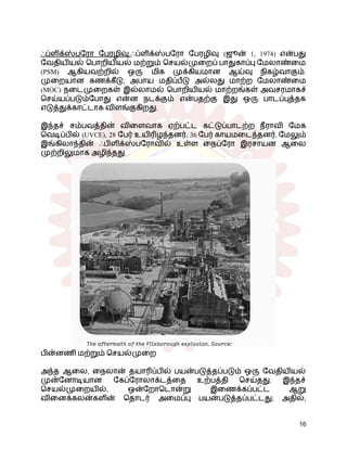 ஃப்ளிக்ஸ்பரோ பேரழிவு:ஃப்ளிக்ஸ்பரோ பேரழிவு (ஜூன் 1, 1974) என்பது
வேதியியல் பொறியியல் மற்றும் செயல்முறைப் பாதுகாப்பு மேலாண்மை
(PSM) ஆகியவற்றில் ஒரு மிக முக்கியமான ஆய்வு நிகழ்வாகும்.
முறையான கணக்கீடு, அபாய மதிப்பீடு அல்லது மாற்ற மேலாண்மை
(MOC) நடைமுறைகள் இல்லாமல் பொறியியல் மாற்றங்கள் அவசரமாகச்
செய்யப்படும்போது என்ன நடக்கும் என்பதற்கு இது ஒரு பாடப்புத்தக
எடுத்துக்காட்டாக விளங்குகிறது.
இந்தச் சம்பவத்தின் விளைவாக ஏற்பட்ட கட்டுப்பாடற்ற நீராவி மேக
வெடிப்பில் (UVCE), 28 பேர் உயிரிழந்தனர், 36 பேர் காயமடைந்தனர், மேலும்
இங்கிலாந்தின் ஃபிளிக்ஸ்பரோவில் உள்ள நைப்ரோ இரசாயன ஆலை
முற்றிலுமாக அழிந்தது.
பின்னணி மற்றும் செயல்முறை
அந்த ஆலை, நைலான் தயாரிப்பில் பயன்படுத்தப்படும் ஒரு வேதியியல்
முன்னோடியான கேப்ரோலாக்டத்தை உற்பத்தி செய்தது. இந்தச்
செயல்முறையில், ஒன்றோடொன்று இணைக்கப்பட்ட ஆறு
வினைக்கலன்களின் தொடர் அமைப்பு பயன்படுத்தப்பட்டது; அதில்,
16
 