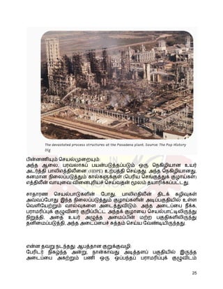 பின்னணியும் செயல்முறையும்:
அந்த ஆலை, பரவலாகப் பயன்படுத்தப்படும் ஒரு நெகிழியான உயர்
அடர்த்தி பாலிஎத்திலீனை (HDPE) உற்பத்தி செய்தது. அந்த நெகிழியானது,
கனமான நிலைப்படுத்தும் கால்களுக்குள் (பெரிய செங்குத்துக் குழாய்கள்)
எத்திலீன் வாயுவை வினைபுரியச் செய்வதன் மூலம் தயாரிக்கப்பட்டது.
சாதாரண செயல்பாடுகளின் போது, ​
​
பாலிஎதிலீன் திடக் கழிவுகள்
அவ்வப்போது இந்த நிலைப்படுத்தும் குழாய்களின் அடிப்பகுதியில் உள்ள
வெளியேற்றும் வால்வுகளை அடைத்துவிடும். அந்த அடைப்பை நீக்க,
பராமரிப்புக் குழுவினர் குறிப்பிட்ட அந்தக் குழாயை செயல்பாட்டிலிருந்து
நிறுத்தி, அதை உயர் அழுத்த அமைப்பின் மற்ற பகுதிகளிலிருந்து
தனிமைப்படுத்தி, அந்த அடைப்பைச் சுத்தம் செய்ய வேண்டியிருந்தது.
என்ன தவறு நடந்தது: ஆபத்தான குறுக்குவழி:
பேரிடர் நிகழ்ந்த அன்று, நான்காவது அடித்தளப் பகுதியில் இருந்த
அடைப்பை அகற்றும் பணி ஒரு ஒப்பந்தப் பராமரிப்புக் குழுவிடம்
25
 