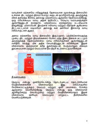 வாயுக்கள் ஏற்கனவே எரிதலுக்குத் தேவையான மூலக்கூறு நிலையில்
உள்ளன. திட மற்றும் திரவப் பொருட்களுடன் ஒப்பிடும்போது, ​
​
அவற்றுக்கு
மிகக் குறைந்த கிளர்வு அல்லது பற்றவைப்பு ஆற்றலே தேவைப்படுகிறது.
ஒரு எரியக்கூடிய வாயு, அதன் குறிப்பிட்ட வெடிப்பு வரம்புகளுக்குள்
ஆக்ஸிஜனுடன் கலந்தால், பற்றவைப்பு ஏறக்குறைய உடனடியாக
நிகழ்கிறது. புரொப்பேன், இயற்கை எரிவாயு மற்றும் மீத்தேன் ஆகியவை
திட்டவட்டமான வடிவமோ அல்லது கன அளவோ இல்லாத வாயு
எரிபொருட்கள் ஆகும்.
அவை ஏற்கனவே வாயு நிலையில் இருப்பதால், பற்றிக்கொள்வதற்கு
முன்பு (திட மற்றும் திரவங்களைப் போல) எந்த இடைநிலைக் கட்டமும்
அவற்றுக்குத் தேவையில்லை. வாயு எரிபொருள்கள் ஆக்ஸிஜனுடன்
எளிதில் கலந்து, மிக அதிக செயல்திறனுடன் எரிகின்றன; இதன்
விளைவாக, குறைவான கரித் துகள்களுடன், பெரும்பாலும் மிகவும்
தூய்மையான மற்றும் வெப்பமான நீல நிறச் சுடர்கள் உருவாகின்றன.
தீ வரையறை
நெருப்பு என்பது ஒன்றோடொன்று தொடர்புடைய தொடர்ச்சியான
வேதிவினைகளின் விளைவாகும். இது, எரிபொருளில்
சேமிக்கப்பட்டிருக்கும் வெப்பம் மற்றும் ஒளி (சுவாலை) போன்ற
ஆற்றலை வெளியிடுகிறது. நெருப்பு என்பது ஒரு விரைவான
ஆக்சிஜனேற்ற செயல்முறை மற்றும் வேதிவினையாகும். இதன்
விளைவாக, ஒளியும் வெப்பமும் மாறுபட்ட தீவிரங்களில்
வெளிப்படுகின்றன.
4
 