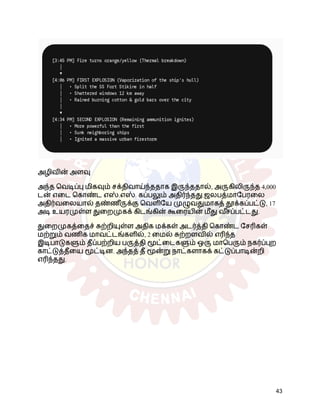 அழிவின் அளவு
அந்த வெடிப்பு மிகவும் சக்திவாய்ந்ததாக இருந்ததால், அருகிலிருந்த 4,000
டன் எடை கொண்ட எஸ்.எஸ். கப்பலும் அதிர்ந்தது.ஜலபத்மாபேரலை
அதிர்வலையால் தண்ண ீருக்கு வெளியே முழுவதுமாகத் தூக்கப்பட்டு, 17
அடி உயரமுள்ள துறைமுகக் கிடங்கின் கூரையின் மீது வ ீ
சப்பட்டது.
துறைமுகத்தைச் சுற்றியுள்ள அதிக மக்கள் அடர்த்தி கொண்ட சேரிகள்
மற்றும் வணிக மாவட்டங்களில், 2 மைல் சுற்றளவில் எரிந்த
இடிபாடுகளும் தீப்பற்றிய பருத்தி மூட்டைகளும் ஒரு மாபெரும் நகர்ப்புற
காட்டுத்தீயை மூட்டின. அந்தத் தீ மூன்று நாட்களாகக் கட்டுப்பாடின்றி
எரிந்தது.
43
 