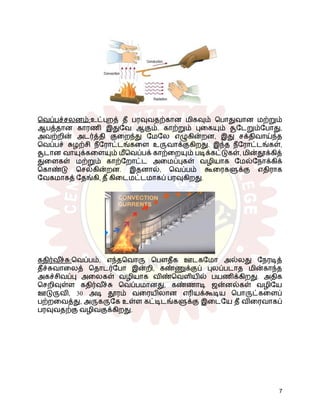 வெப்பச்சலனம்:உட்புறத் தீ பரவுவதற்கான மிகவும் பொதுவான மற்றும்
ஆபத்தான காரணி இதுவே ஆகும். காற்றும் புகையும் சூடேறும்போது,
​
​
அவற்றின் அடர்த்தி குறைந்து மேலே எழுகின்றன, இது சக்திவாய்ந்த
வெப்பச் சுழற்சி நீரோட்டங்களை உருவாக்குகிறது. இந்த நீரோட்டங்கள்,
சூடான வாயுக்களையும் மீவெப்பக் காற்றையும் படிக்கட்டுகள், மின்தூக்கித்
துளைகள் மற்றும் காற்றோட்ட அமைப்புகள் வழியாக மேல்நோக்கிக்
கொண்டு செல்கின்றன. இதனால், வெப்பம் கூரைகளுக்கு எதிராக
வேகமாகத் தேங்கி, தீ கிடைமட்டமாகப் பரவுகிறது.
கதிர்வ ீ
ச்சு:வெப்பம், எந்தவொரு பௌதீக ஊடகமோ அல்லது நேரடித்
தீச்சுவாலைத் தொடர்போ இன்றி, கண்ணுக்குப் புலப்படாத மின்காந்த
அகச்சிவப்பு அலைகள் வழியாக விண்வெளியில் பயணிக்கிறது. அதிக
செறிவுள்ள கதிர்வ ீ
ச்சு வெப்பமானது, கண்ணாடி ஜன்னல்கள் வழியே
ஊடுருவி, 30 அடி தூரம் வரையிலான எரியக்கூடிய பொருட்களைப்
பற்றவைத்து, அருகருகே உள்ள கட்டிடங்களுக்கு இடையே தீ விரைவாகப்
பரவுவதற்கு வழிவகுக்கிறது.
7
 