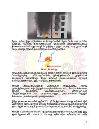 நேரடி எரிப்பு:இது, எரியக்கூடிய பொருட்களின் தொடர்ச்சியான பரப்பின்
குறுக்கே, பௌதீக தீச்சுவாலையின் நேரடியான முன்னேற்றமாகும்.
தீச்சுவாலைகள் பொதுவாக நிமிடத்திற்கு 3 முதல் 30 அடி வரை முன்னேறி,
நகரும்போது எரிபொருளை நேரடியாக எரித்துவிடும்.
எரிபொருட்களின் நச்சுத்தன்மை:தீ விபத்துகளில் ஏற்படும் இறப்பு மற்றும்
செயலிழப்புக்கு, எரிபொருட்களின் நச்சுத்தன்மையே முதன்மைக்
காரணமாக அமைகிறது; நேரடி வெப்பத் தீக்காயங்களால் ஏற்படும்
உயிரிழப்புகளை விட இதன் பாதிப்பு அதிகமாகும்.
கார்பன் அடிப்படையிலான பொருட்கள் எரியும்போது, ​
​
அவை
மூச்சுத்திணறலை ஏற்படுத்தும் வாயுக்களின் (CO, CO₂) மிகவும் சிக்கலான
கழிவுக் கலவையை வெளியிடுகின்றன.2), எரிச்சலூட்டும்
வேதிப்பொருட்கள் (HCl, ஃபார்மால்டிஹைட், அம்மோனியா) மற்றும்
சிக்கலான மூலக்கூறுகள் (நுண்துகள்கள்).
இந்த நச்சுக் கலவையின் குறிப்பிட்ட தீவிரத்தன்மையானது, எரிக்கப்படும்
பொருளின் வகை மற்றும் எரிதல் நிலைமைகளைப் (வெப்பநிலை மற்றும்
ஆக்ஸிஜன் கிடைக்கும் தன்மை போன்றவை) பெருமளவில் சார்ந்துள்ளது.
கார்பன் மோனாக்சைடு (CO): முழுமையற்ற எரிதலால் உருவாகிறது. இது
ஆக்ஸிஜனை விட சுமார் 200 மடங்கு அதிக ஈர்ப்பு விசையுடன் மனித
8
 