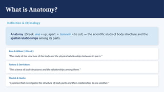 What is Anatomy?
Definition & Etymology
Anatomy (Greek: ana = up, apart + temnein = to cut) — the scientific study of body structure and the
spatial relationships among its parts.
Ross & Wilson (12th ed.):
"The study of the structure of the body and the physical relationships between its parts."
Tortora & Derrickson:
"The science of body structures and the relationships among them."
Marieb & Hoehn:
"A science that investigates the structure of body parts and their relationships to one another."
 