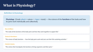 What is Physiology?
Definition & Etymology
Physiology (Greek: physis = nature + logos = study) — the science of the functions of the body and how
its parts work individually and collectively.
Ross & Wilson:
"The study of the functions of the body parts and how they work together to support life."
Tortora & Derrickson:
"The science of body functions — how the body parts work and carry out their life-sustaining activities."
Marieb & Hoehn:
"The science that investigates the functions of living organisms and their parts."
 