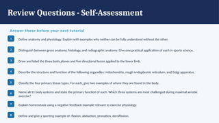 Review Questions - Self-Assessment
Answer these before your next tutorial
1 Define anatomy and physiology. Explain with examples why neither can be fully understood without the other.
2 Distinguish between gross anatomy, histology, and radiographic anatomy. Give one practical application of each in sports science.
3 Draw and label the three body planes and five directional terms applied to the lower limb.
4 Describe the structure and function of the following organelles: mitochondria, rough endoplasmic reticulum, and Golgi apparatus.
5 Classify the four primary tissue types. For each, give two examples of where they are found in the body.
6 Name all 11 body systems and state the primary function of each. Which three systems are most challenged during maximal aerobic
exercise?
7 Explain homeostasis using a negative feedback example relevant to exercise physiology.
8 Define and give a sporting example of: flexion, abduction, pronation, dorsiflexion.
 