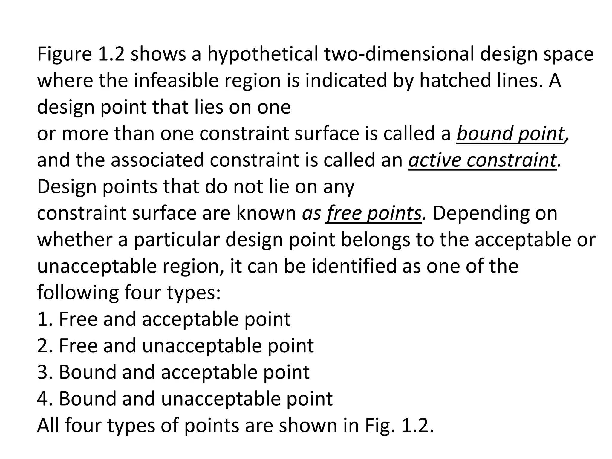 Figure 1.2 shows a hypothetical two-dimensional design space
where the infeasible region is indicated by hatched lines. A
design point that lies on one
or more than one constraint surface is called a bound point,
and the associated constraint is called an active constraint.
Design points that do not lie on any
constraint surface are known as free points. Depending on
whether a particular design point belongs to the acceptable or
unacceptable region, it can be identified as one of the
following four types:
1. Free and acceptable point
2. Free and unacceptable point
3. Bound and acceptable point
4. Bound and unacceptable point
All four types of points are shown in Fig. 1.2.
 