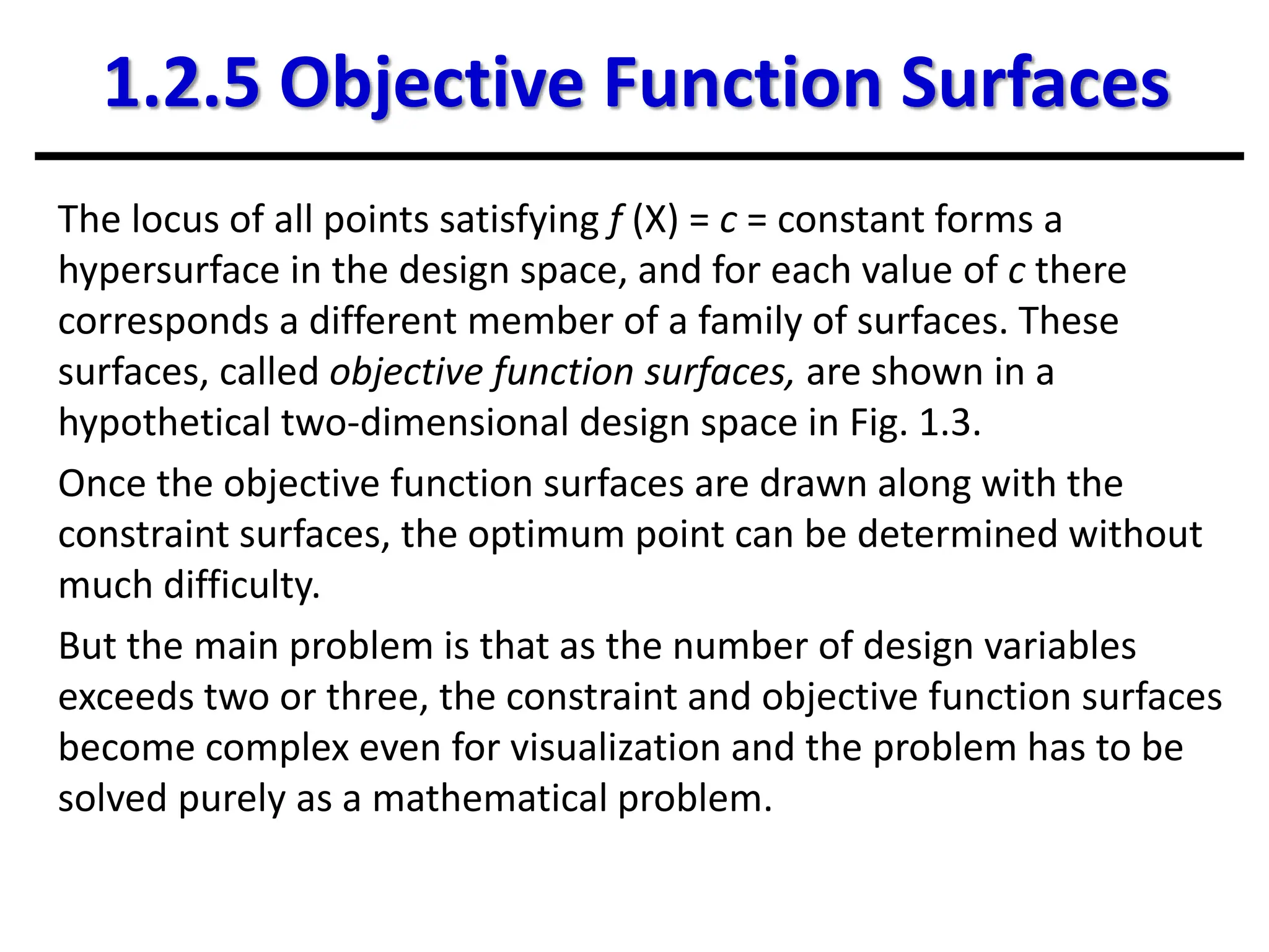1.2.5 Objective Function Surfaces
The locus of all points satisfying f (X) = c = constant forms a
hypersurface in the design space, and for each value of c there
corresponds a different member of a family of surfaces. These
surfaces, called objective function surfaces, are shown in a
hypothetical two-dimensional design space in Fig. 1.3.
Once the objective function surfaces are drawn along with the
constraint surfaces, the optimum point can be determined without
much difficulty.
But the main problem is that as the number of design variables
exceeds two or three, the constraint and objective function surfaces
become complex even for visualization and the problem has to be
solved purely as a mathematical problem.
 