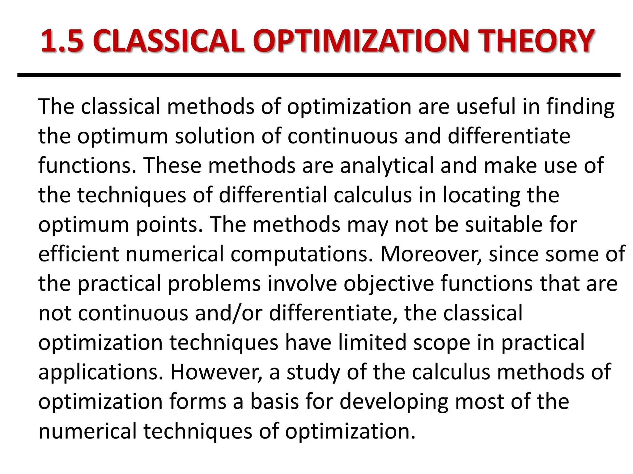 1.5 CLASSICAL OPTIMIZATION THEORY
The classical methods of optimization are useful in finding
the optimum solution of continuous and differentiate
functions. These methods are analytical and make use of
the techniques of differential calculus in locating the
optimum points. The methods may not be suitable for
efficient numerical computations. Moreover, since some of
the practical problems involve objective functions that are
not continuous and/or differentiate, the classical
optimization techniques have limited scope in practical
applications. However, a study of the calculus methods of
optimization forms a basis for developing most of the
numerical techniques of optimization.
 