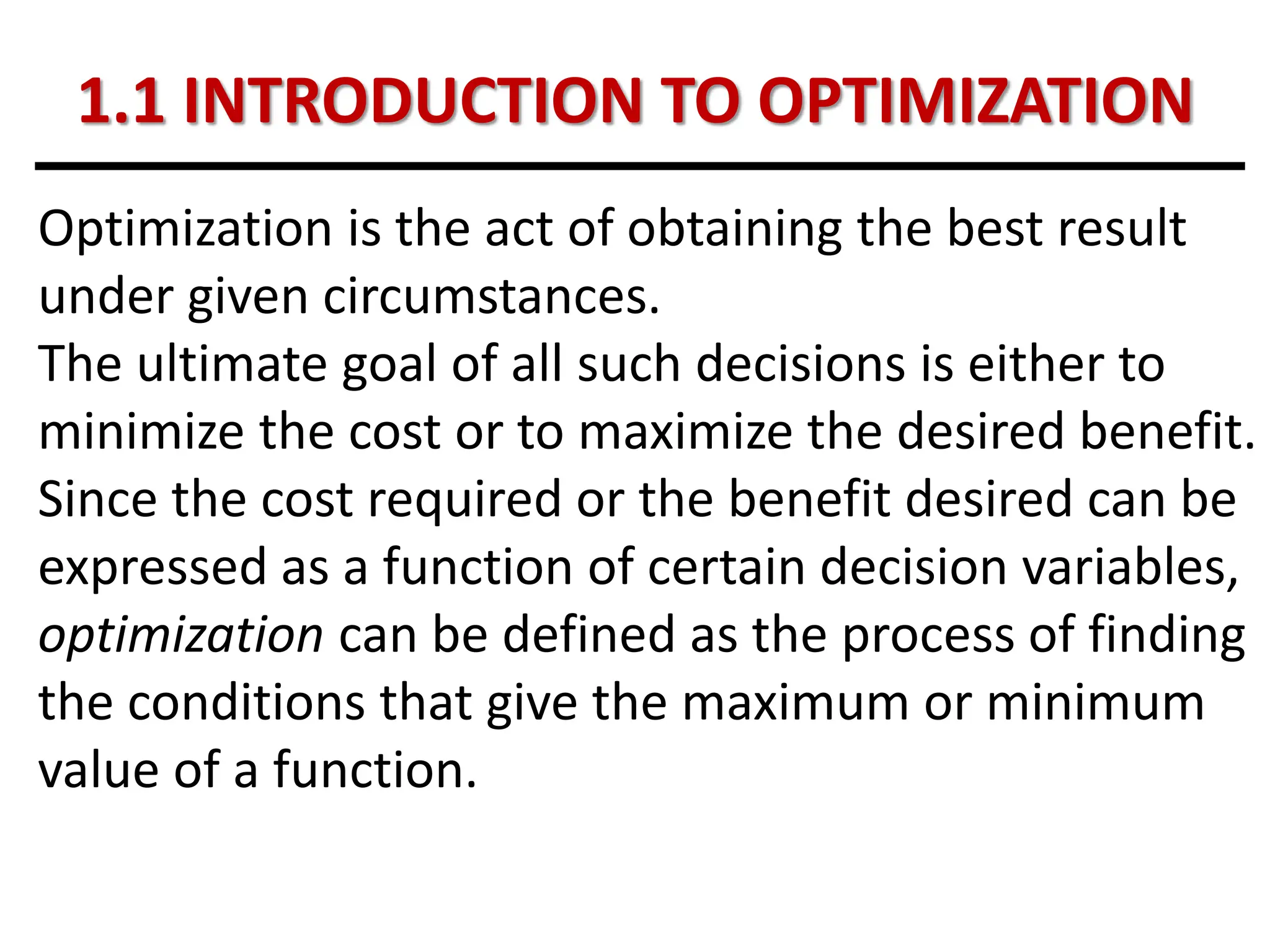 1.1 INTRODUCTION TO OPTIMIZATION
Optimization is the act of obtaining the best result
under given circumstances.
The ultimate goal of all such decisions is either to
minimize the cost or to maximize the desired benefit.
Since the cost required or the benefit desired can be
expressed as a function of certain decision variables,
optimization can be defined as the process of finding
the conditions that give the maximum or minimum
value of a function.
 