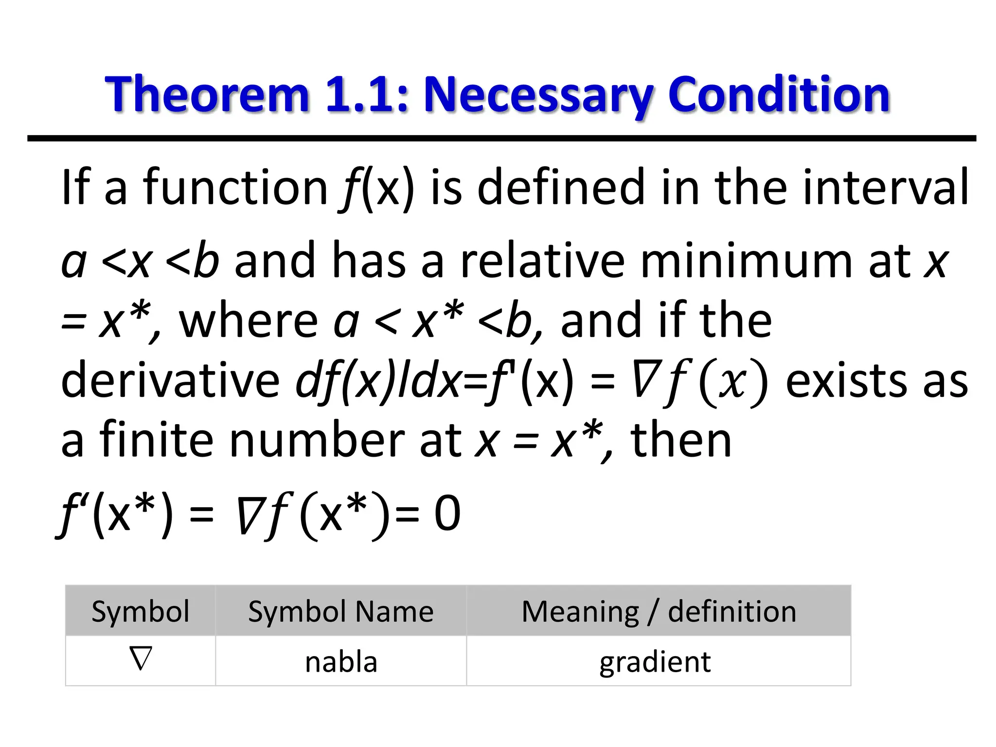 Theorem 1.1: Necessary Condition
If a function f(x) is defined in the interval
a <x <b and has a relative minimum at x
= x*, where a < x* <b, and if the
derivative df(x)ldx=f'(x) = 𝛻𝑓(𝑥) exists as
a finite number at x = x*, then
f‘(x*) = 𝑓(x*)= 0
Symbol Symbol Name Meaning / definition
∇ nabla gradient
𝛻
 