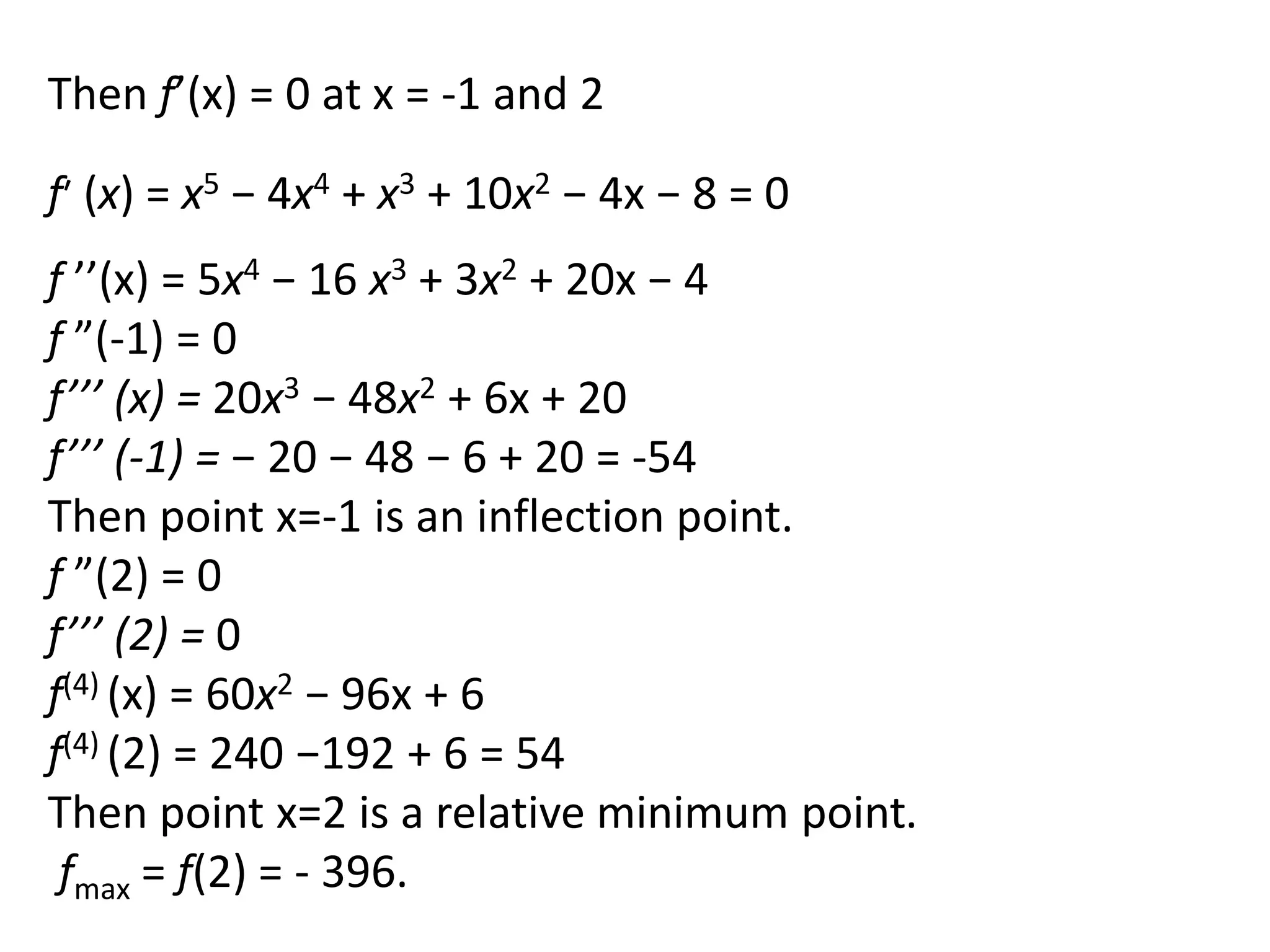 Then f’(x) = 0 at x = -1 and 2
f ’’(x) = 5x4 − 16 x3 + 3x2 + 20x − 4
f ”(-1) = 0
f’’’ (x) = 20x3 − 48x2 + 6x + 20
f’’’ (-1) = − 20 − 48 − 6 + 20 = -54
Then point x=-1 is an inflection point.
f ”(2) = 0
f’’’ (2) = 0
f(4) (x) = 60x2 − 96x + 6
f(4) (2) = 240 −192 + 6 = 54
Then point x=2 is a relative minimum point.
fmax = f(2) = - 396.
f′ (x) = x5 − 4x4 + x3 + 10x2 − 4x − 8 = 0
 