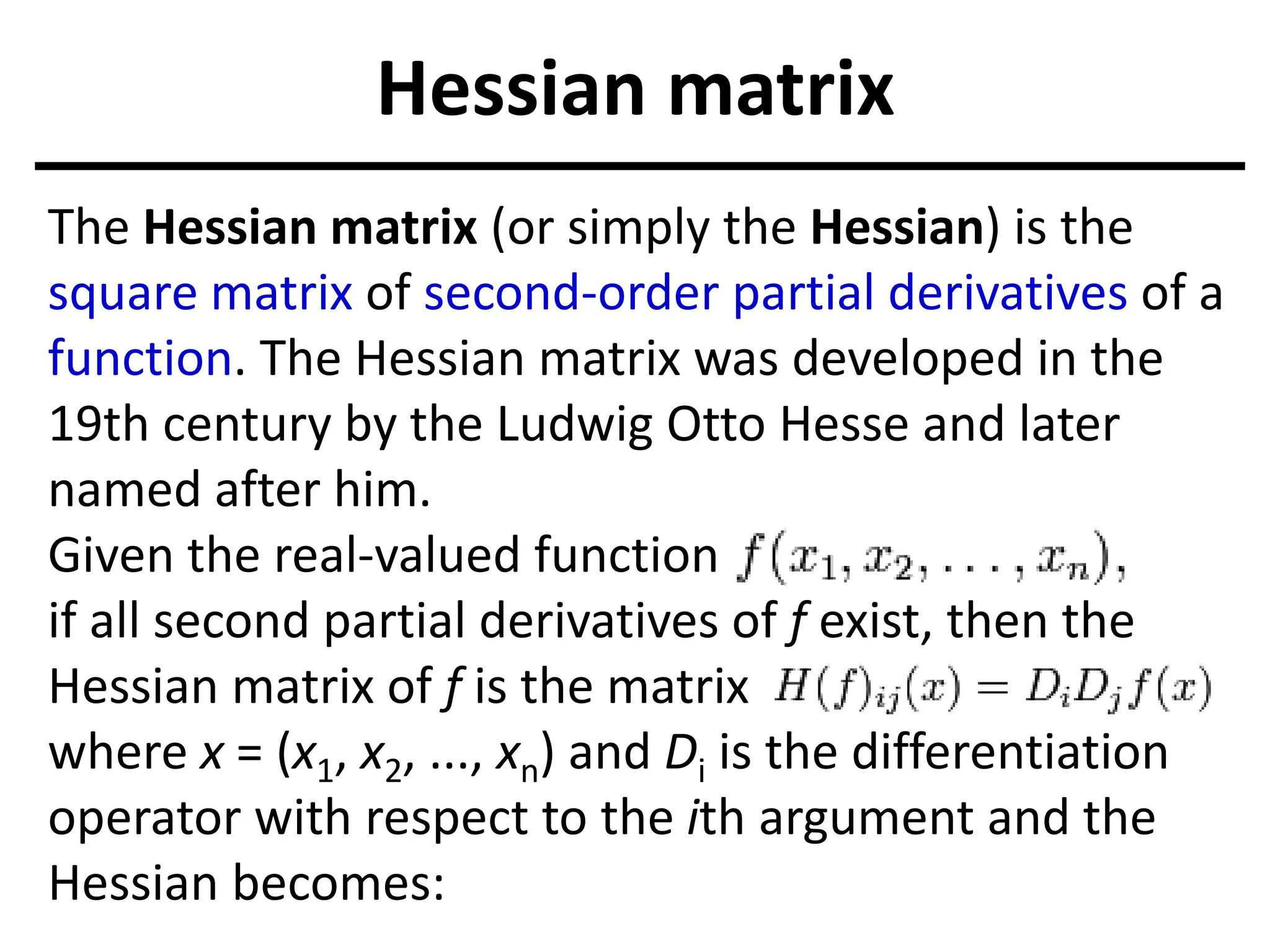 Hessian matrix
The Hessian matrix (or simply the Hessian) is the
square matrix of second-order partial derivatives of a
function. The Hessian matrix was developed in the
19th century by the Ludwig Otto Hesse and later
named after him.
Given the real-valued function
if all second partial derivatives of f exist, then the
Hessian matrix of f is the matrix
where x = (x1, x2, ..., xn) and Di is the differentiation
operator with respect to the ith argument and the
Hessian becomes:
 