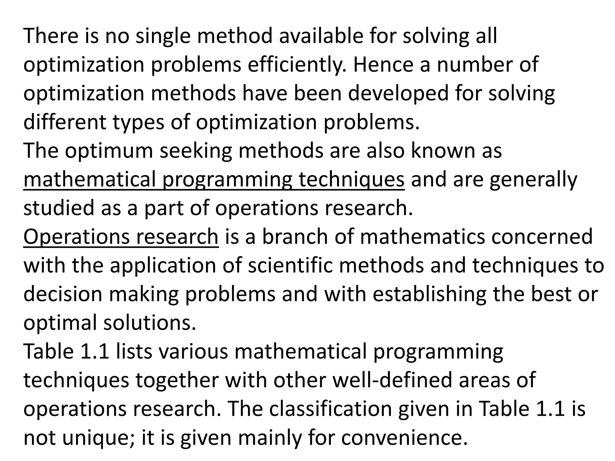 There is no single method available for solving all
optimization problems efficiently. Hence a number of
optimization methods have been developed for solving
different types of optimization problems.
The optimum seeking methods are also known as
mathematical programming techniques and are generally
studied as a part of operations research.
Operations research is a branch of mathematics concerned
with the application of scientific methods and techniques to
decision making problems and with establishing the best or
optimal solutions.
Table 1.1 lists various mathematical programming
techniques together with other well-defined areas of
operations research. The classification given in Table 1.1 is
not unique; it is given mainly for convenience.
 