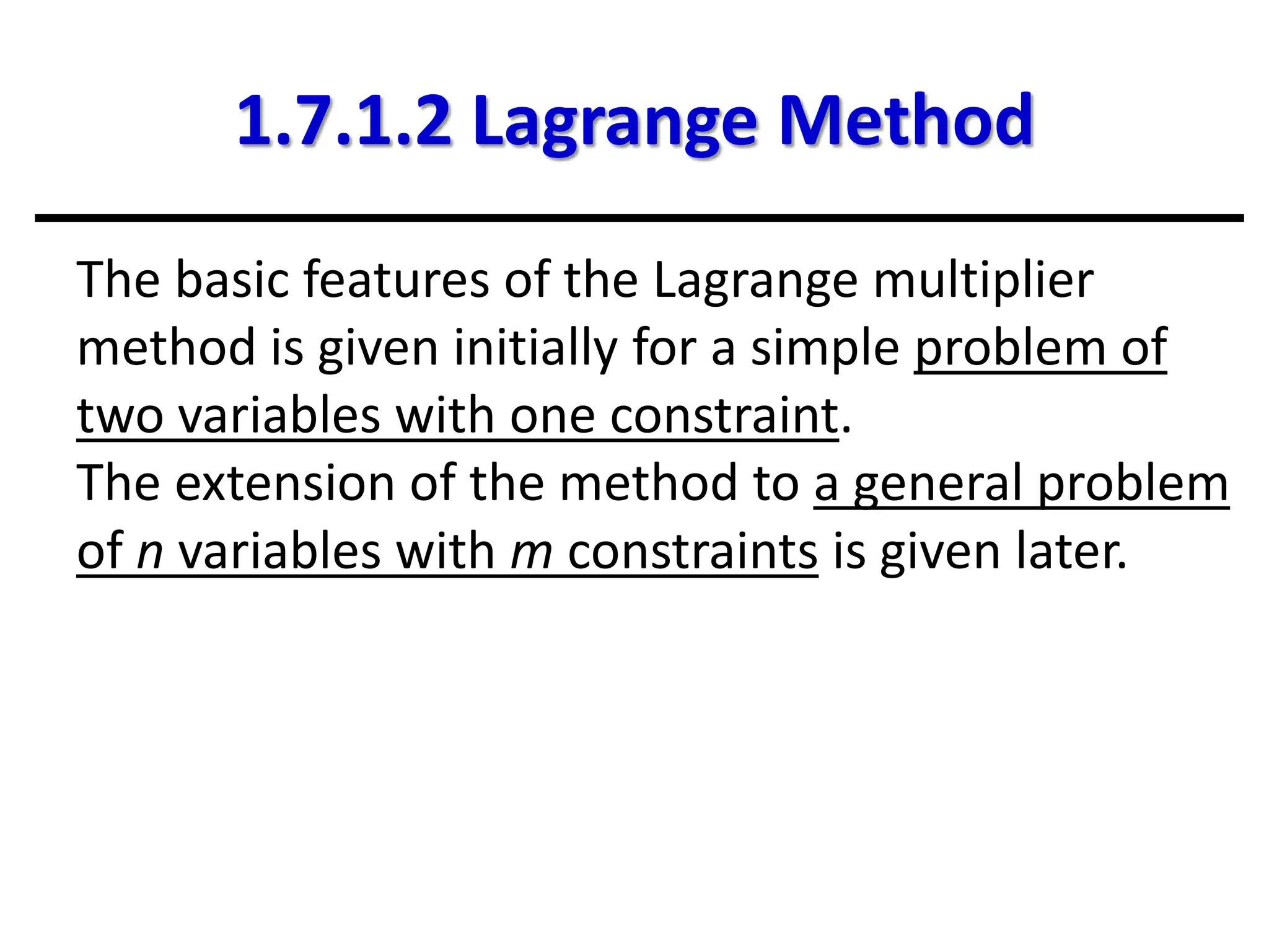1.7.1.2 Lagrange Method
The basic features of the Lagrange multiplier
method is given initially for a simple problem of
two variables with one constraint.
The extension of the method to a general problem
of n variables with m constraints is given later.
 