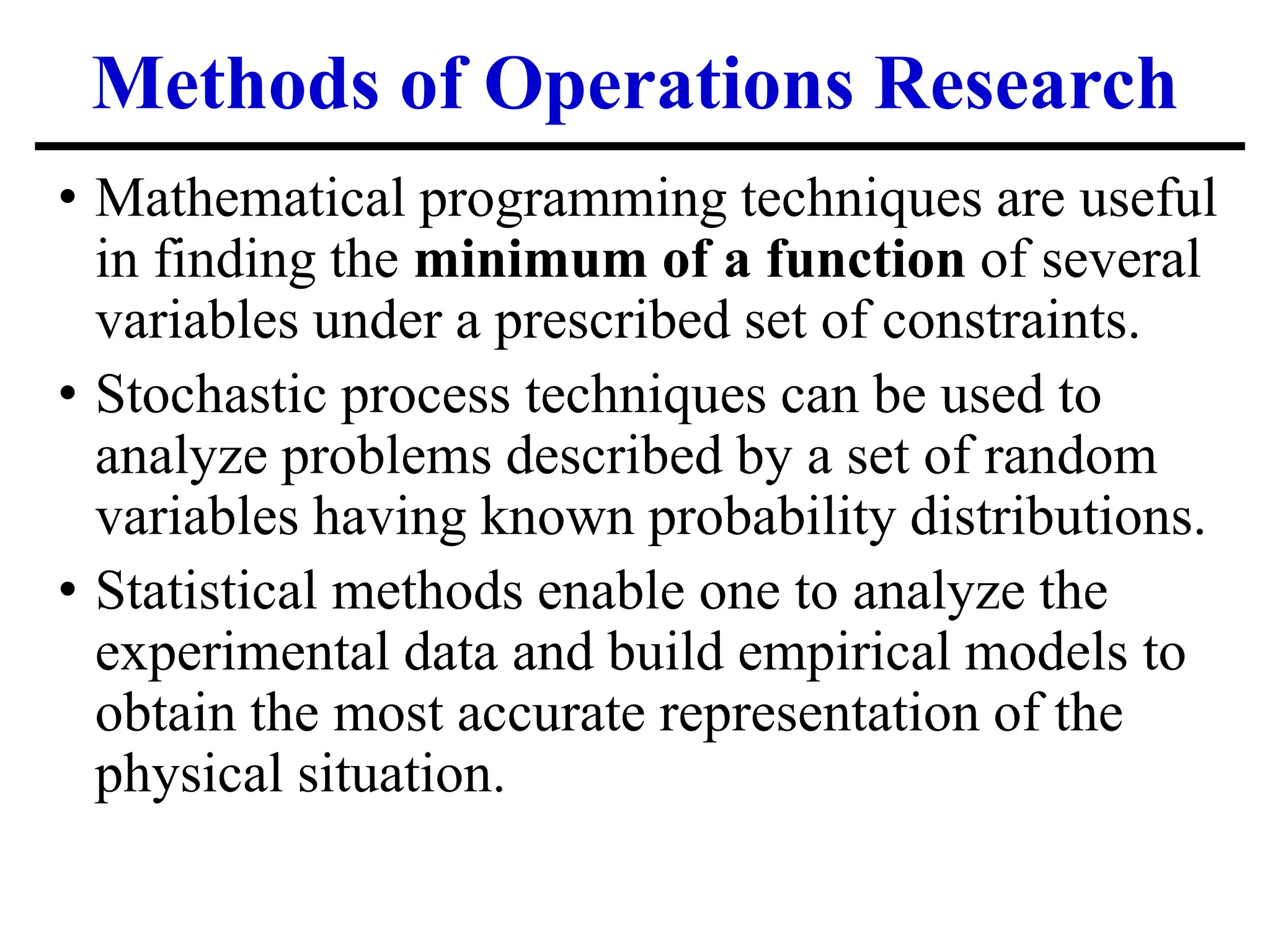 Methods of Operations Research
• Mathematical programming techniques are useful
in finding the minimum of a function of several
variables under a prescribed set of constraints.
• Stochastic process techniques can be used to
analyze problems described by a set of random
variables having known probability distributions.
• Statistical methods enable one to analyze the
experimental data and build empirical models to
obtain the most accurate representation of the
physical situation.
 