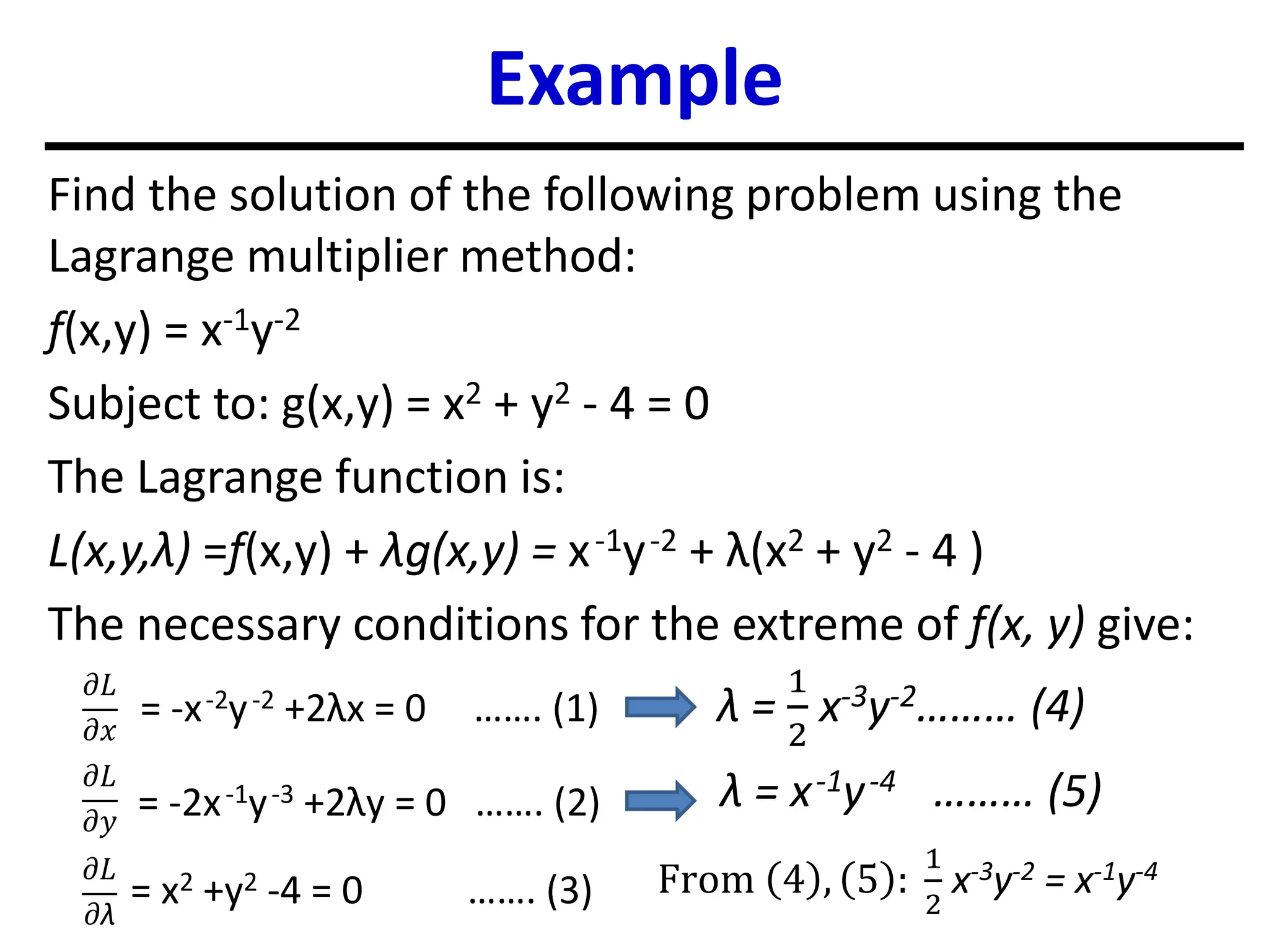 Example
Find the solution of the following problem using the
Lagrange multiplier method:
f(x,y) = x-1y-2
Subject to: g(x,y) = x2 + y2 - 4 = 0
The Lagrange function is:
L(x,y,λ) =f(x,y) + λg(x,y) = x-1y-2 + λ(x2 + y2 - 4 )
The necessary conditions for the extreme of f(x, y) give:
𝜕𝐿
𝜕𝑥
𝜕𝐿
𝜕𝑦
𝜕𝐿
𝜕λ
= -x-2y-2 +2λx = 0 ……. (1)
= -2x-1y-3 +2λy = 0 ……. (2)
= x2 +y2 -4 = 0 ……. (3)
λ =
1
2
x-3y-2……… (4)
λ = x-1y-4 ……… (5)
From 4 , 5 :
1
2
x-3y-2 = x-1y-4
 