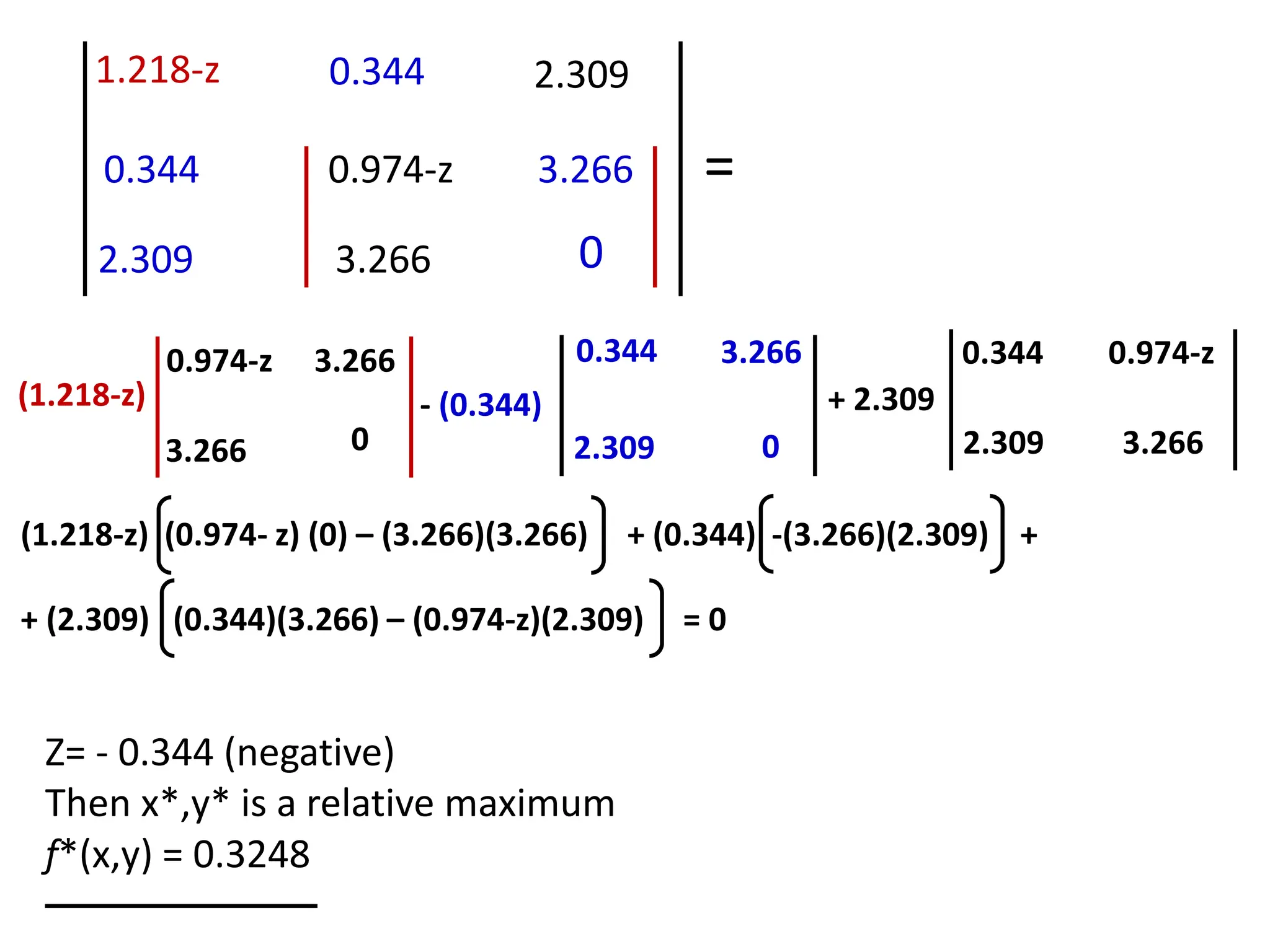 1.218-z 0.344
0.344 0.974-z
2.309 3.266
2.309
3.266
0
=
(1.218-z)
0.974-z
3.266
3.266
0
- (0.344)
0.344
2.309
3.266
0
+ 2.309
0.344 0.974-z
2.309 3.266
Z= - 0.344 (negative)
Then x*,y* is a relative maximum
f*(x,y) = 0.3248
(1.218-z) (0.974- z) (0) – (3.266)(3.266) + (0.344) -(3.266)(2.309) +
+ (2.309) (0.344)(3.266) – (0.974-z)(2.309) = 0
 