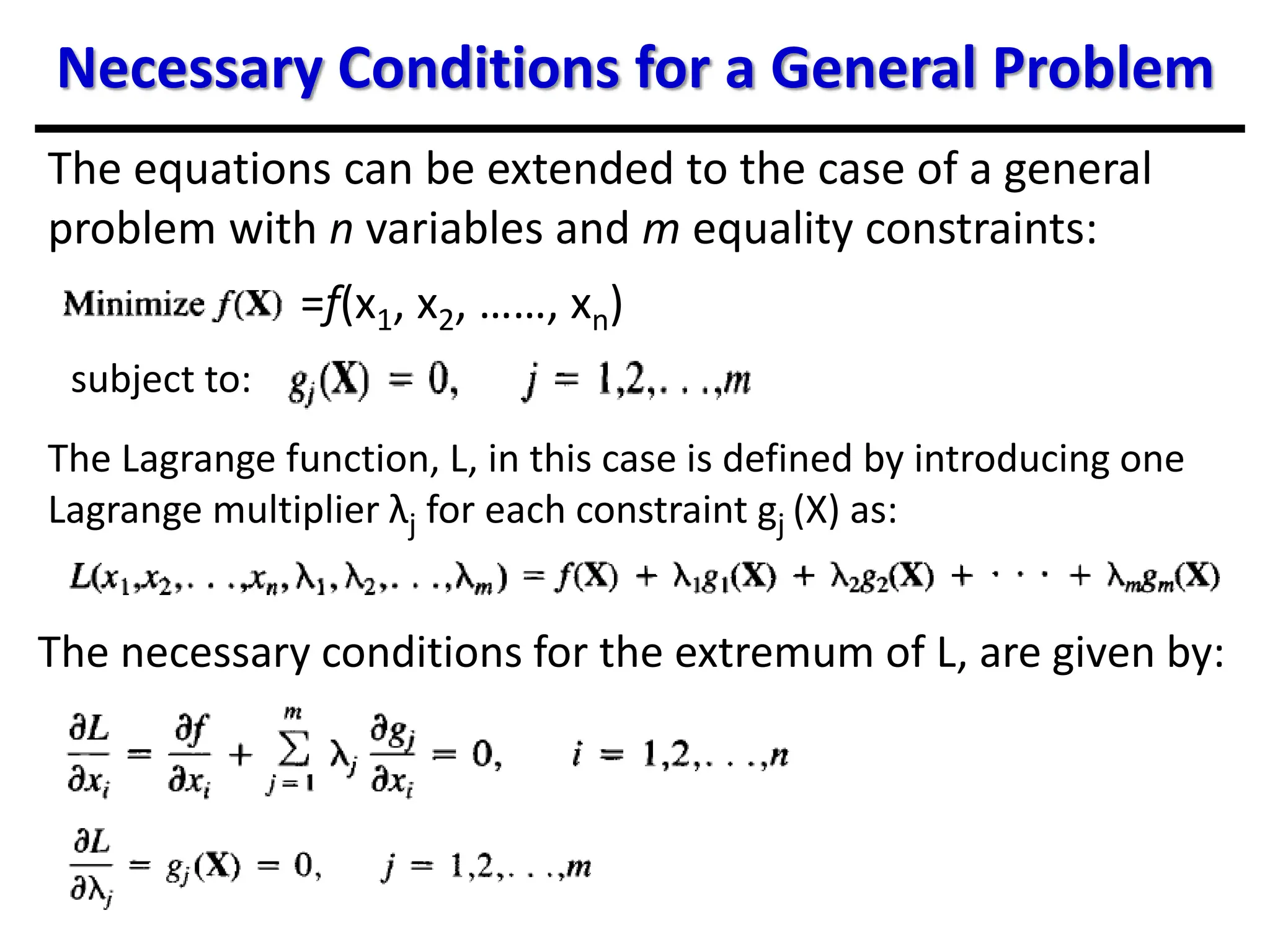 Necessary Conditions for a General Problem
The equations can be extended to the case of a general
problem with n variables and m equality constraints:
subject to:
The Lagrange function, L, in this case is defined by introducing one
Lagrange multiplier λj for each constraint gj (X) as:
The necessary conditions for the extremum of L, are given by:
=f(x1, x2, ……, xn)
 