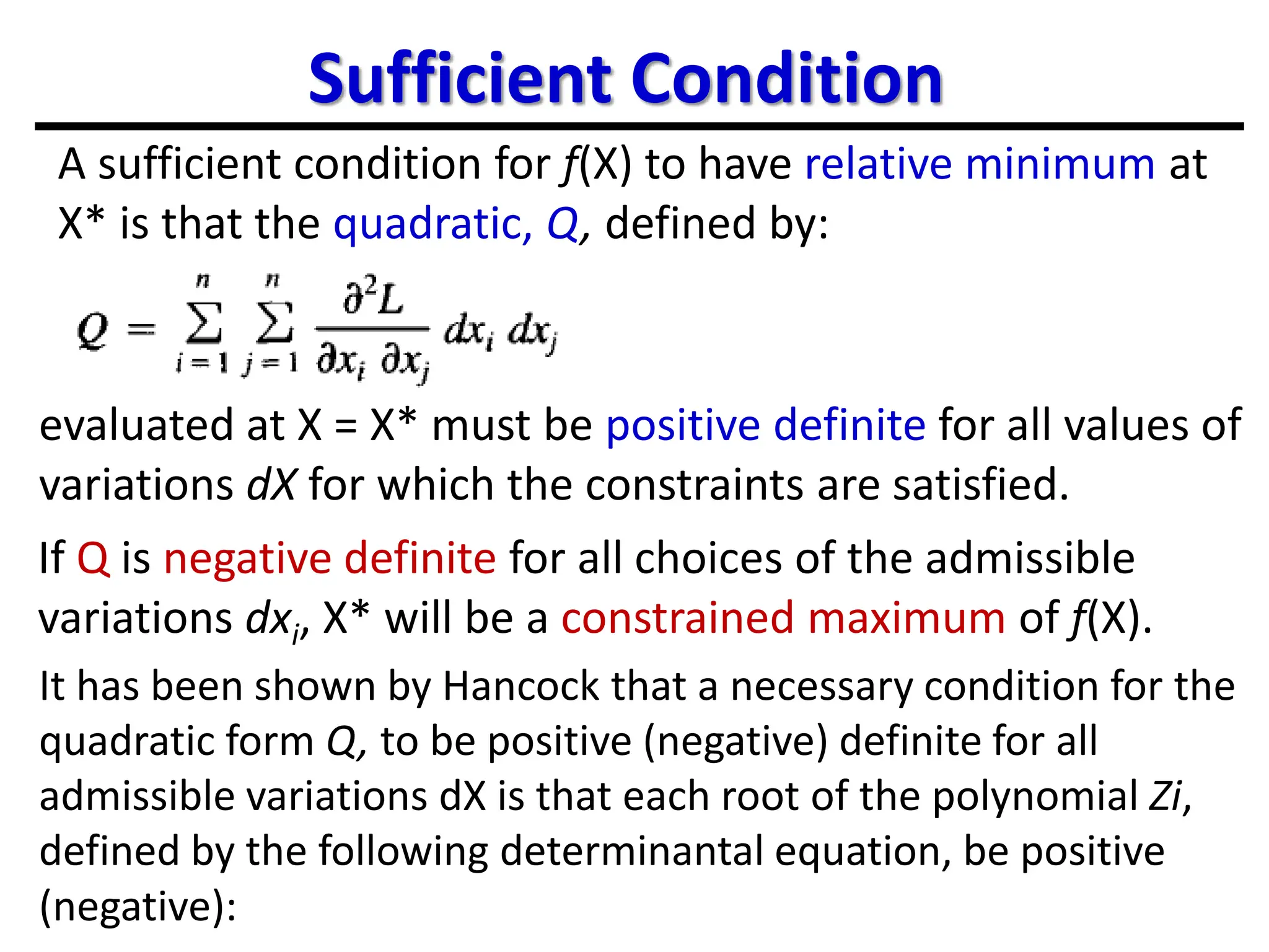 Sufficient Condition
A sufficient condition for f(X) to have relative minimum at
X* is that the quadratic, Q, defined by:
evaluated at X = X* must be positive definite for all values of
variations dX for which the constraints are satisfied.
If Q is negative definite for all choices of the admissible
variations dxi, X* will be a constrained maximum of f(X).
It has been shown by Hancock that a necessary condition for the
quadratic form Q, to be positive (negative) definite for all
admissible variations dX is that each root of the polynomial Zi,
defined by the following determinantal equation, be positive
(negative):
 