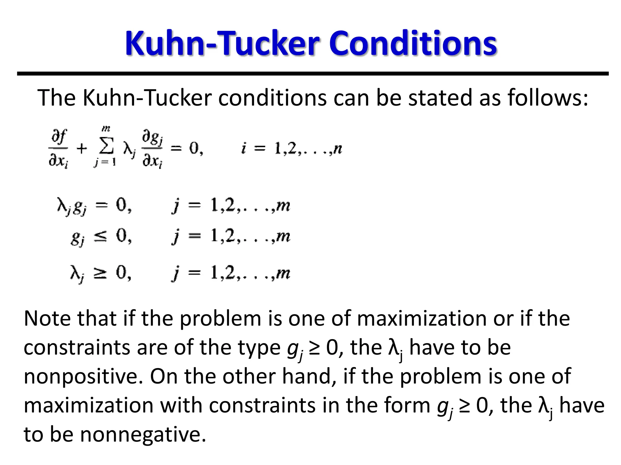 Kuhn-Tucker Conditions
The Kuhn-Tucker conditions can be stated as follows:
Note that if the problem is one of maximization or if the
constraints are of the type gj ≥ 0, the λj have to be
nonpositive. On the other hand, if the problem is one of
maximization with constraints in the form gj ≥ 0, the λj have
to be nonnegative.
 